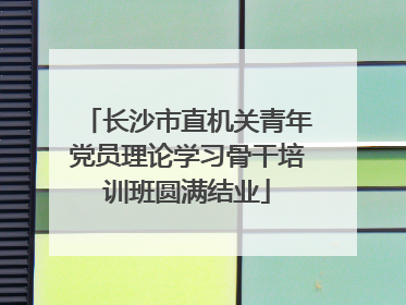 长沙市直机关青年党员理论学习骨干培训班圆满结业