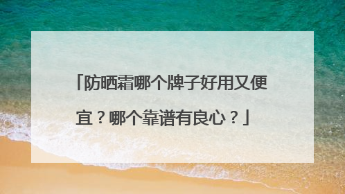 防晒霜哪个牌子好用又便宜？哪个靠谱有良心？
