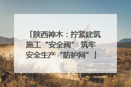 陕西神木：拧紧建筑施工“安全阀” 筑牢安全生产“防护网”