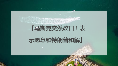 马斯克突然改口！表示愿意和特朗普和解