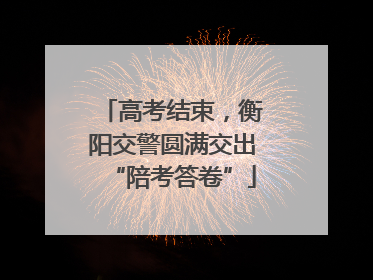 高考结束，衡阳交警圆满交出“陪考答卷”
