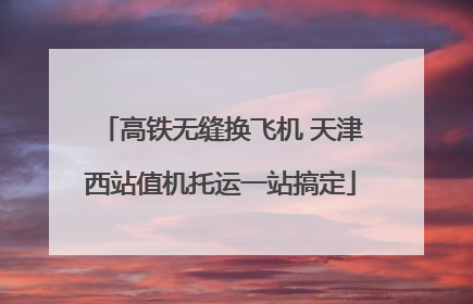 高铁无缝换飞机 天津西站值机托运一站搞定