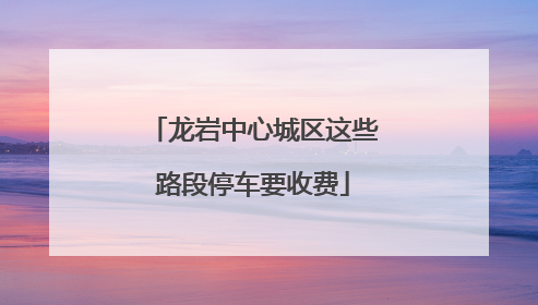 龙岩中心城区这些路段停车要收费