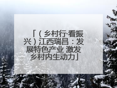 （乡村行·看振兴）江西瑞昌：发展特色产业 激发乡村内生动力