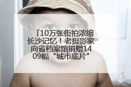 10万张街拍浓缩长沙记忆！老摄影家向省档案馆捐赠1409幅“城市底片”，有你的故事吗？