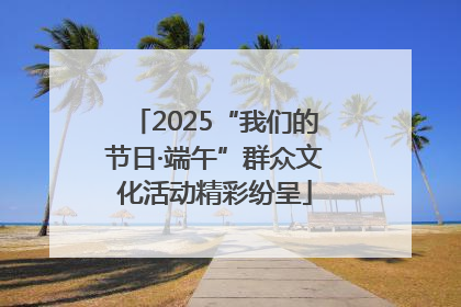 2025“我们的节日·端午”群众文化活动精彩纷呈