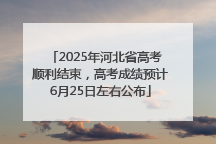 2025年河北省高考顺利结束，高考成绩预计6月25日左右公布