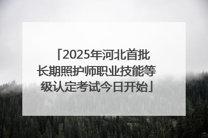 2025年河北首批长期照护师职业技能等级认定考试今日开始